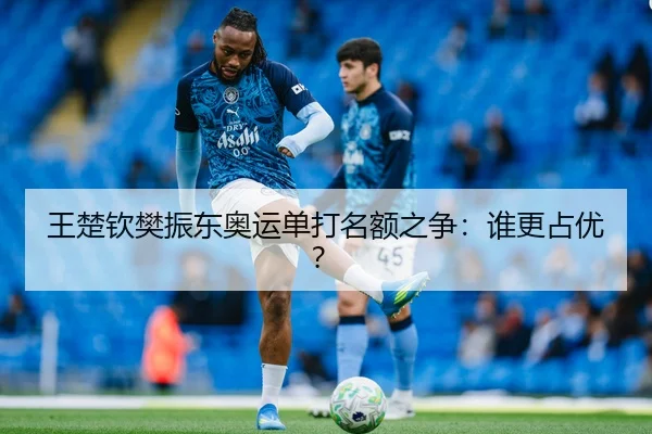 王楚钦樊振东奥运单打名额之争：谁更占优？